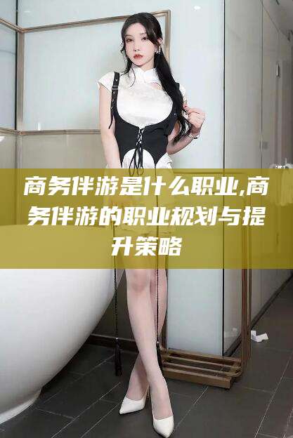 周口商务伴游是什么职业,商务伴游的职业规划与提升策略