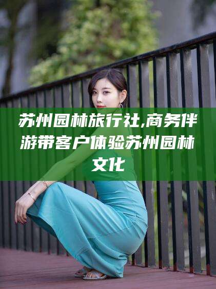 周口苏州园林旅行社,商务伴游带客户体验苏州园林文化