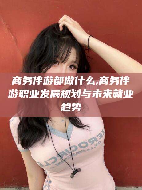 周口商务伴游都做什么,商务伴游职业发展规划与未来就业趋势