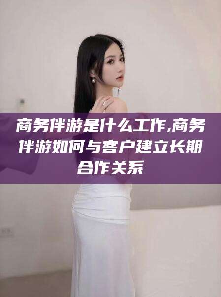 周口商务伴游是什么工作,商务伴游如何与客户建立长期合作关系