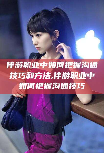 周口伴游职业中如何把握沟通技巧和方法,伴游职业中如何把握沟通技巧