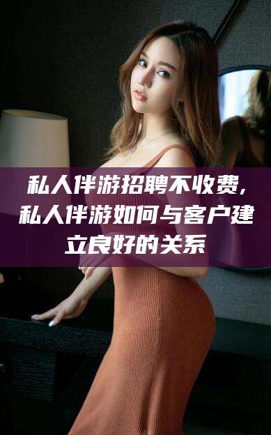 周口私人伴游招聘不收费,私人伴游如何与客户建立良好的关系