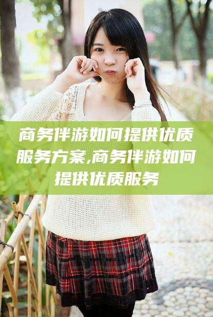 周口商务伴游如何提供优质服务方案,商务伴游如何提供优质服务