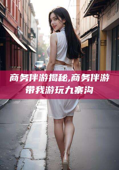 周口商务伴游揭秘,商务伴游带我游玩九寨沟