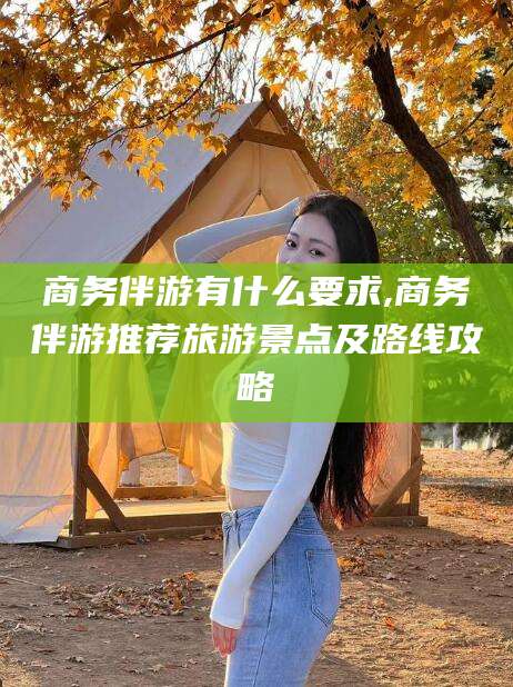 周口商务伴游有什么要求,商务伴游推荐旅游景点及路线攻略