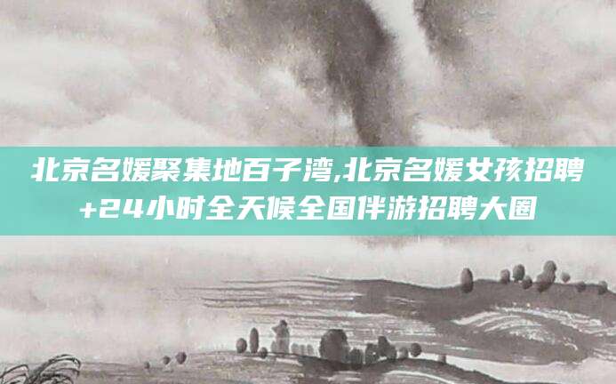 周口北京名媛聚集地百子湾,北京名媛女孩招聘+24小时全天候全国伴游招聘大圈
