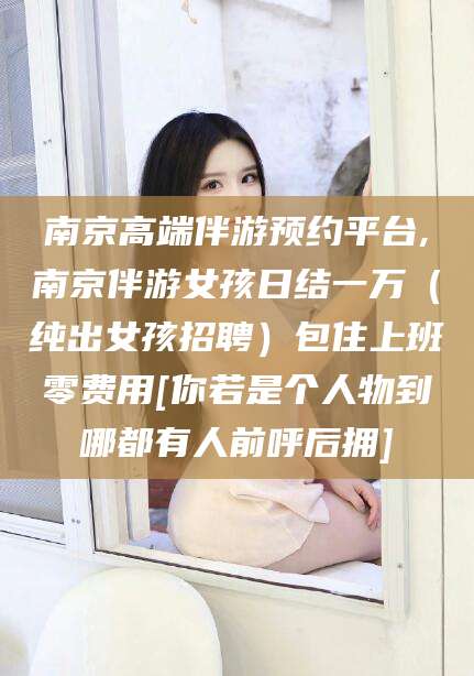 周口南京高端伴游预约平台,南京伴游女孩日结一万（纯出女孩招聘）包住上班零费用[你若是个人物到哪都有人前呼后拥]