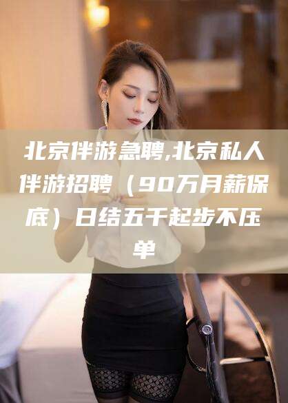 周口北京伴游急聘,北京私人伴游招聘（90万月薪保底）日结五千起步不压单