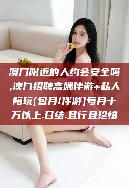 周口澳门附近的人约会安全吗,澳门招聘高端伴游+私人陪玩[包月/伴游]每月十万以上.日结.且行且珍惜