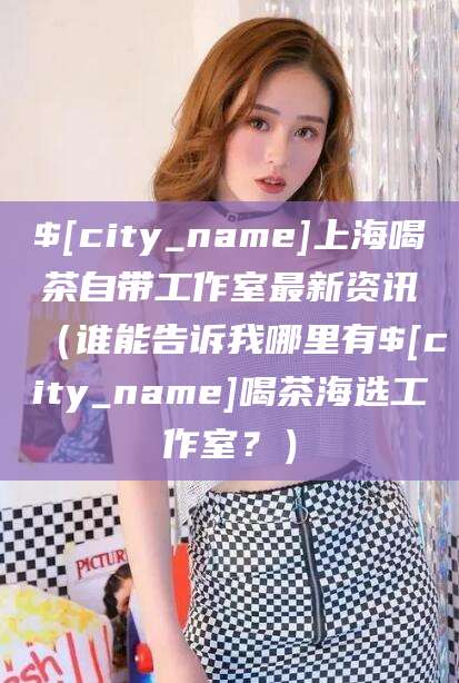 周口上海喝茶自带工作室最新资讯（谁能告诉我哪里有周口喝茶海选工作室？）