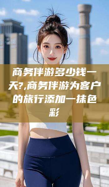 周口商务伴游多少钱一天?,商务伴游为客户的旅行添加一抹色彩