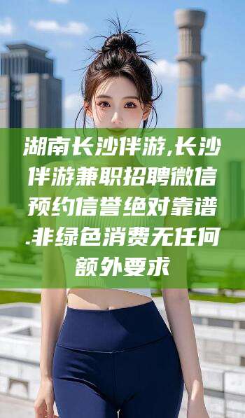 周口湖南长沙伴游,长沙伴游兼职招聘微信预约信誉绝对靠谱.非绿色消费无任何额外要求