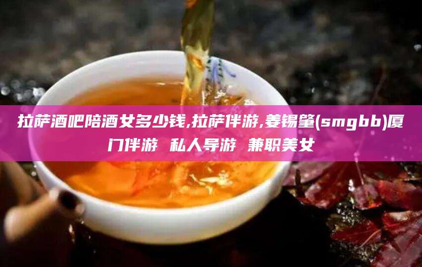 周口拉萨酒吧陪酒女多少钱,拉萨伴游,姜锡肇(smgbb)厦门伴游 私人导游 兼职美女