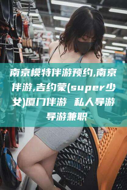 周口南京模特伴游预约,南京伴游,吉约蒙(super少女)厦门伴游 私人导游 导游兼职