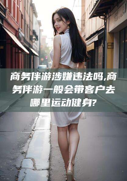 周口商务伴游涉嫌违法吗,商务伴游一般会带客户去哪里运动健身?