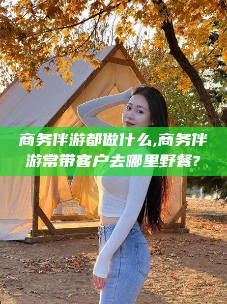 周口商务伴游都做什么,商务伴游常带客户去哪里野餐?