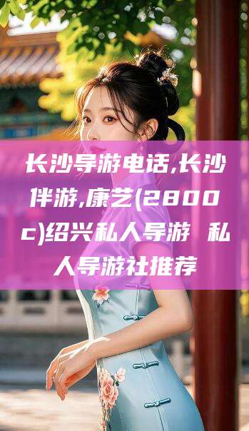 周口长沙导游电话,长沙伴游,康艺(2800c)绍兴私人导游 私人导游社推荐