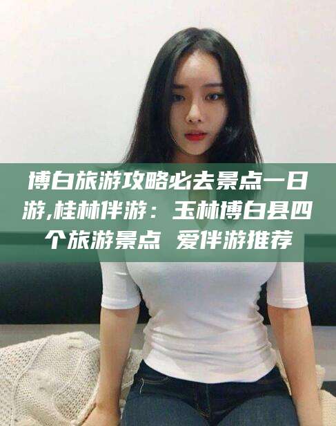 周口博白旅游攻略必去景点一日游,桂林伴游：玉林博白县四个旅游景点 爱伴游推荐