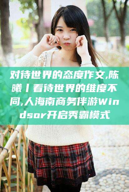 周口对待世界的态度作文,陈曦丨看待世界的维度不同,人海南商务伴游Windsor开启秀霸模式