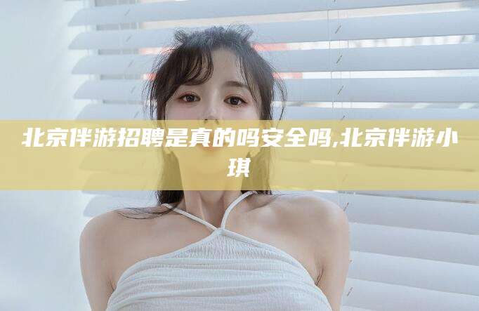 周口北京伴游招聘是真的吗安全吗,北京伴游小琪