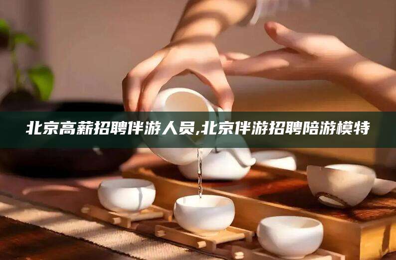 周口北京高薪招聘伴游人员,北京伴游招聘陪游模特