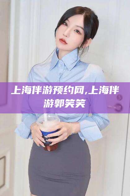 周口上海伴游预约网,上海伴游郭笑笑