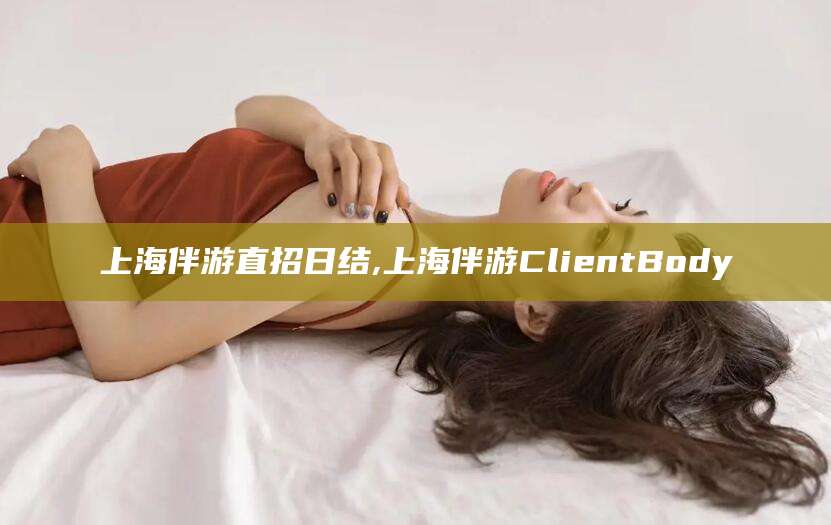 周口上海伴游直招日结,上海伴游ClientBody