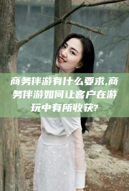 周口商务伴游有什么要求,商务伴游如何让客户在游玩中有所收获?