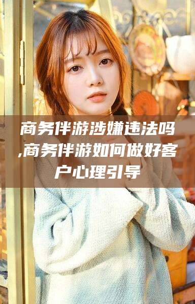周口商务伴游涉嫌违法吗,商务伴游如何做好客户心理引导