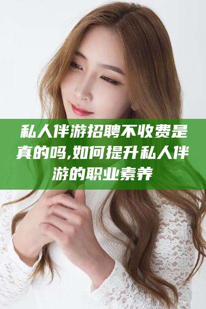 周口私人伴游招聘不收费是真的吗,如何提升私人伴游的职业素养