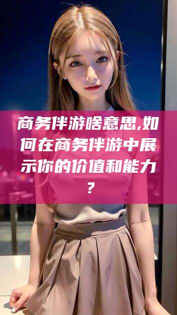 周口商务伴游啥意思,如何在商务伴游中展示你的价值和能力？