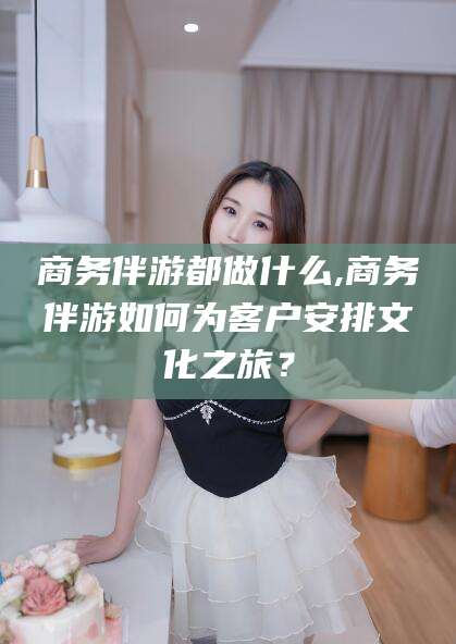 周口商务伴游都做什么,商务伴游如何为客户安排文化之旅？