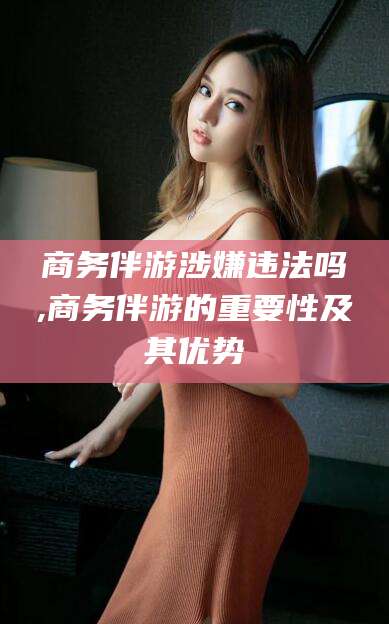 周口商务伴游涉嫌违法吗,商务伴游的重要性及其优势