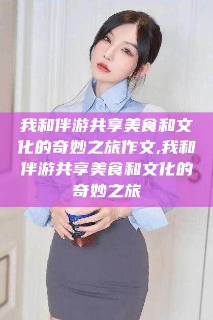 周口我和伴游共享美食和文化的奇妙之旅作文,我和伴游共享美食和文化的奇妙之旅