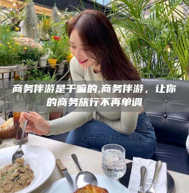 周口商务伴游是干嘛的,商务伴游，让你的商务旅行不再单调