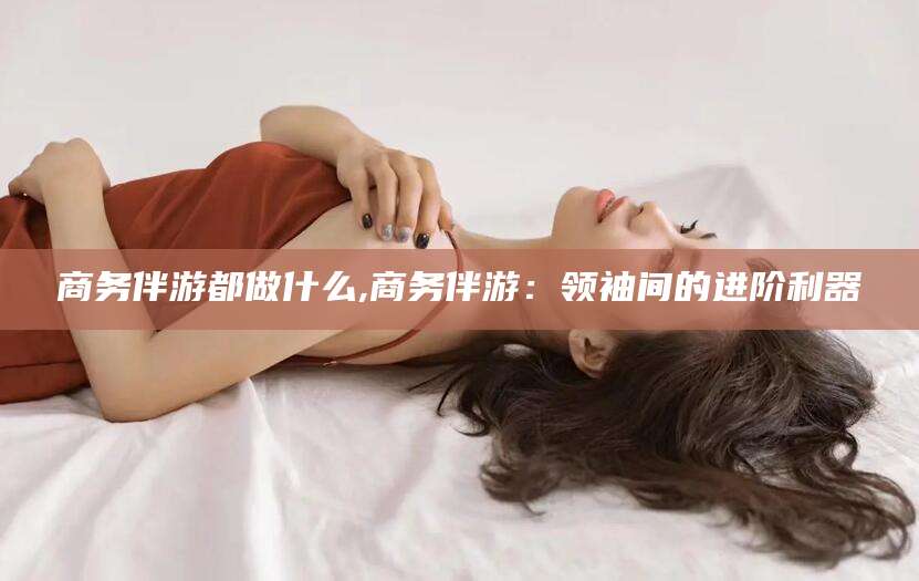 周口商务伴游都做什么,商务伴游：领袖间的进阶利器