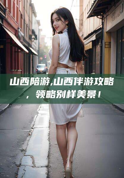 周口山西陪游,山西伴游攻略，领略别样美景！