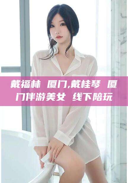 周口戴福林 厦门,戴桂琴 厦门伴游美女 线下陪玩