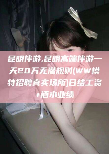 周口昆明伴游,昆明高端伴游一天20万无潜规则(WW模特招聘真实场所)日结工资+酒水业绩