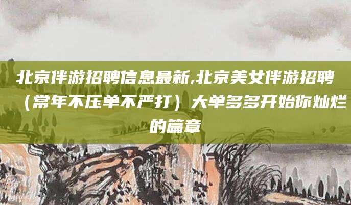 周口北京伴游招聘信息最新,北京美女伴游招聘（常年不压单不严打）大单多多开始你灿烂的篇章