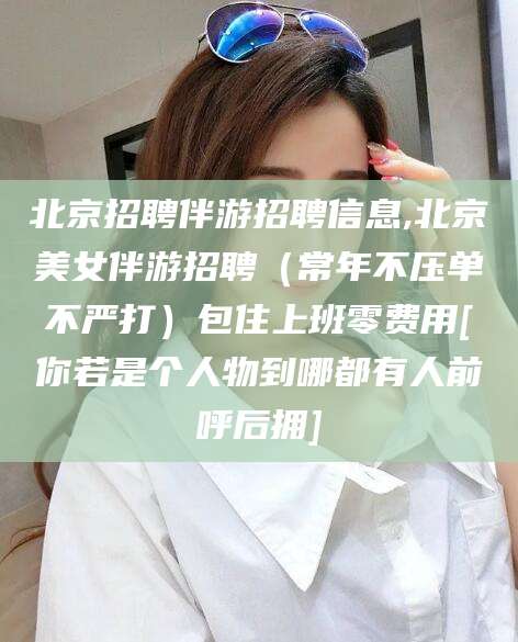 周口北京招聘伴游招聘信息,北京美女伴游招聘（常年不压单不严打）包住上班零费用[你若是个人物到哪都有人前呼后拥]