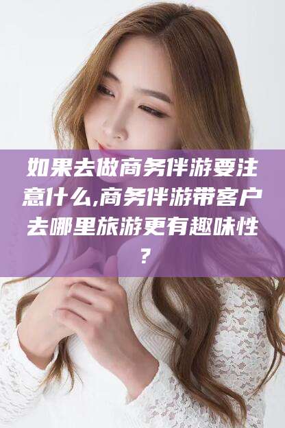周口如果去做商务伴游要注意什么,商务伴游带客户去哪里旅游更有趣味性？
