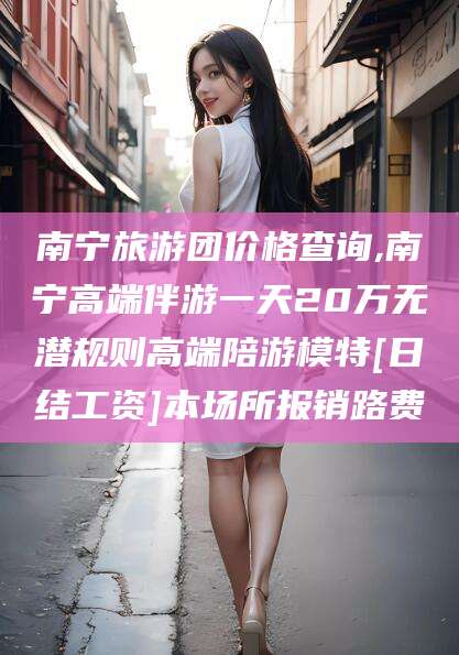 周口南宁旅游团价格查询,南宁高端伴游一天20万无潜规则高端陪游模特[日结工资]本场所报销路费