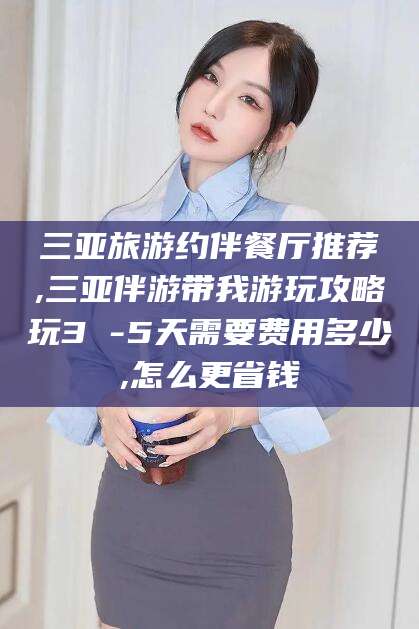 周口三亚旅游约伴餐厅推荐,三亚伴游带我游玩攻略玩3 -5天需要费用多少,怎么更省钱