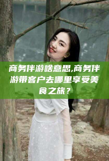 周口商务伴游啥意思,商务伴游带客户去哪里享受美食之旅？