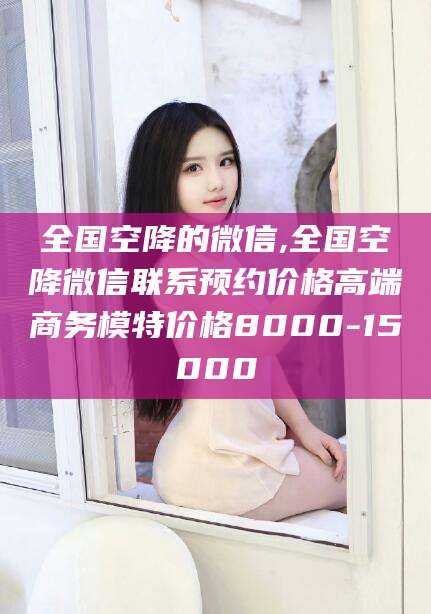 周口全国空降的微信,全国空降微信联系预约价格高端商务模特价格8000-15000
