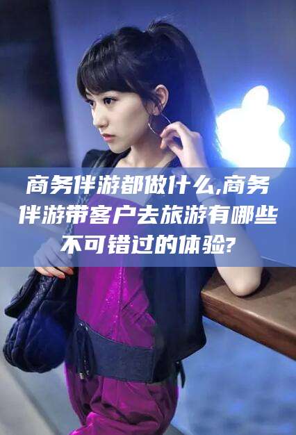 周口商务伴游都做什么,商务伴游带客户去旅游有哪些不可错过的体验?