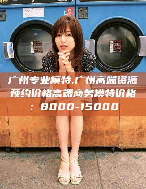 周口广州专业模特,广州高端资源预约价格高端商务模特价格：8000-15000
