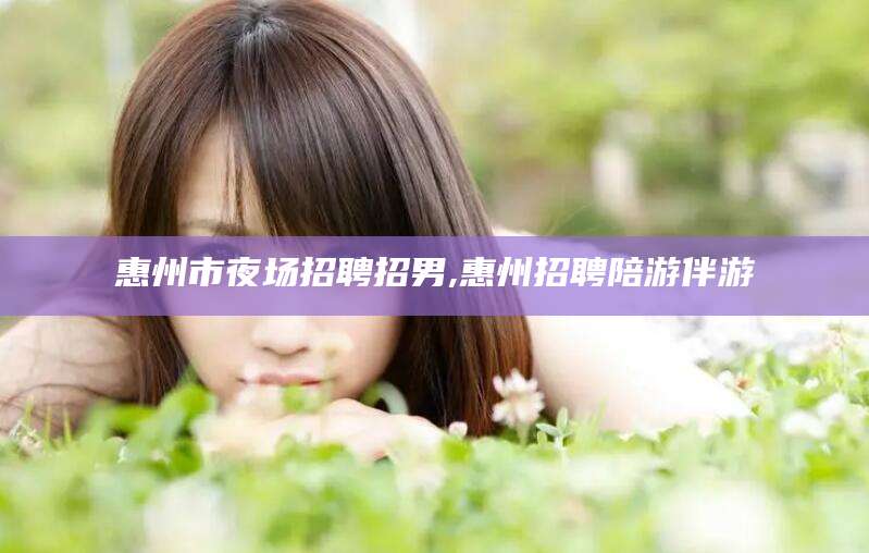 周口惠州市夜场招聘招男,惠州招聘陪游伴游