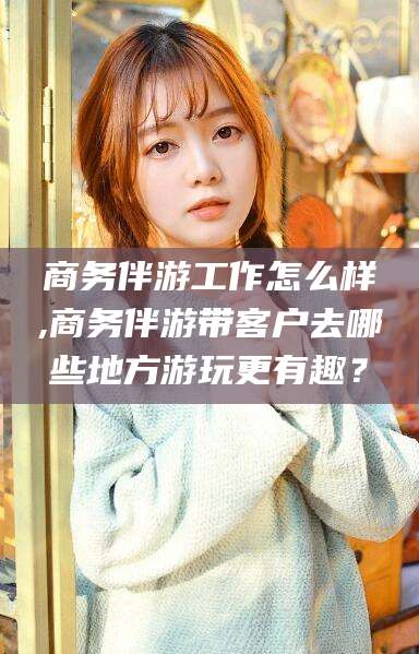 周口商务伴游工作怎么样,商务伴游带客户去哪些地方游玩更有趣？